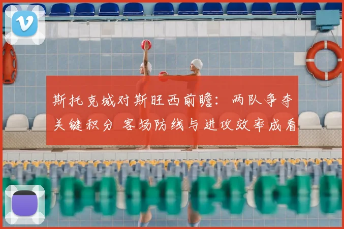 斯托克城对斯旺西前瞻：两队争夺关键积分 客场防线与进攻效率成看点