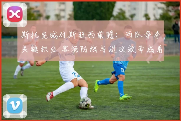 斯托克城对斯旺西前瞻：两队争夺关键积分 客场防线与进攻效率成看点
