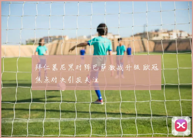 拜仁慕尼黑对阵巴萨激战升级 欧冠焦点对决引发关注