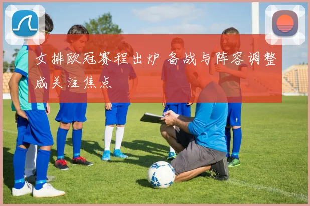女排欧冠赛程出炉 备战与阵容调整成关注焦点