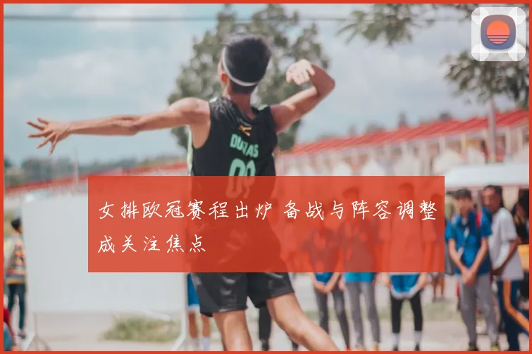女排欧冠赛程出炉 备战与阵容调整成关注焦点