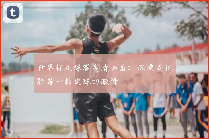 世界杯足球赛高清回看：沉浸式体验每一粒进球的激情