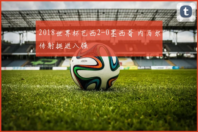 2018世界杯巴西2-0墨西哥 内马尔传射挺进八强