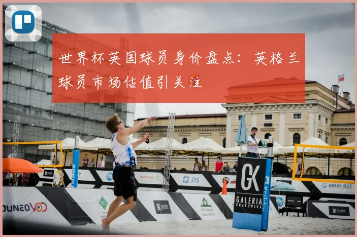世界杯英国球员身价盘点：英格兰球员市场估值引关注