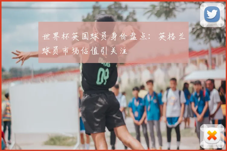 世界杯英国球员身价盘点:英格兰球员市场估值引关注