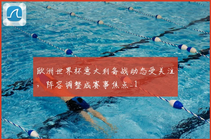 欧洲世界杯意大利备战动态受关注，阵容调整成赛事焦点_1