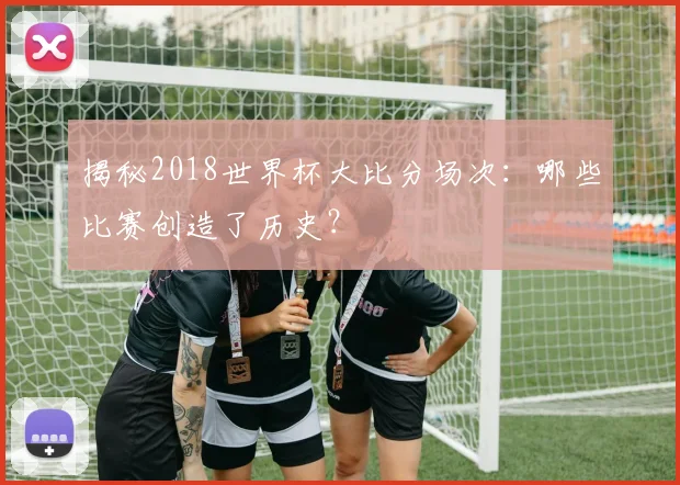 揭秘2018世界杯大比分场次:哪些比赛创造了历史?
