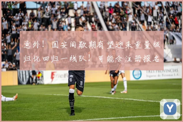 意外！国安间歇期有望迎来重量级归化回归一线队！可能会注册报名