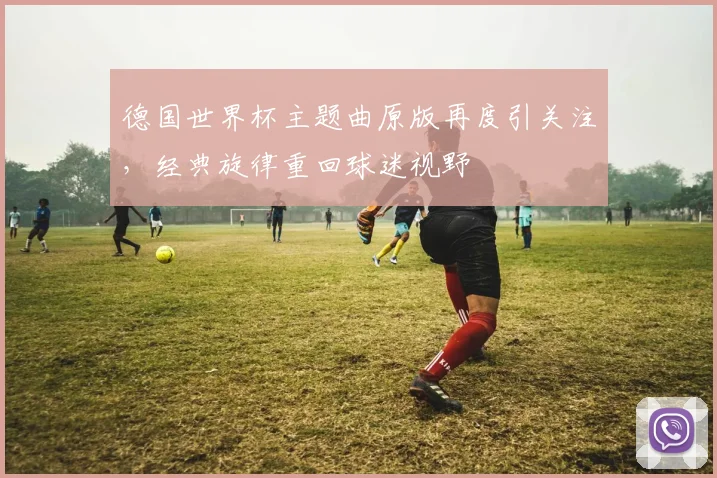 德国世界杯主题曲原版再度引关注，经典旋律重回球迷视野