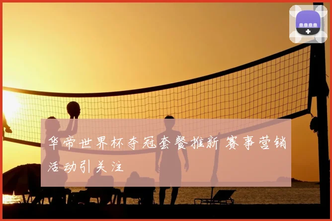 华帝世界杯夺冠套餐推新 赛事营销活动引关注