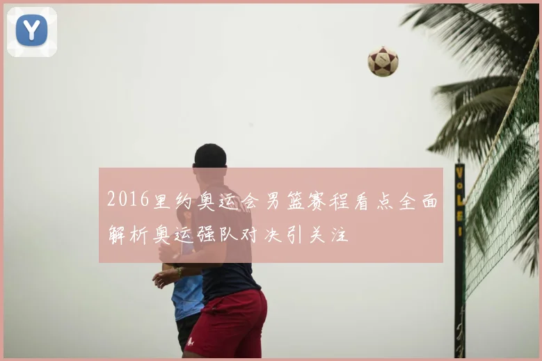 2016里约奥运会男篮赛程看点全面解析奥运强队对决引关注