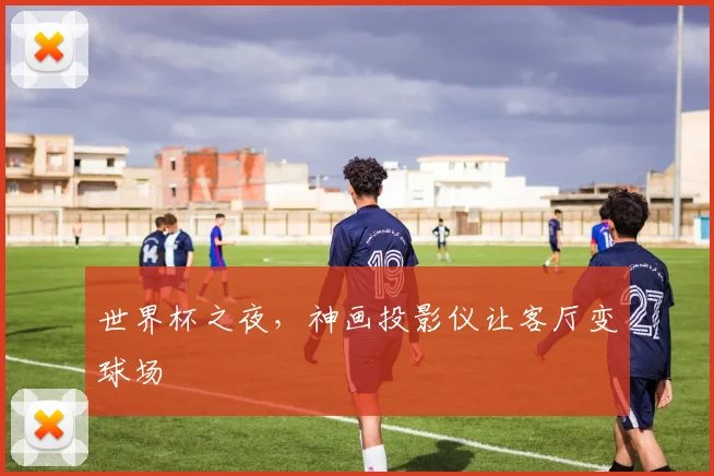 世界杯之夜，神画投影仪让客厅变球场