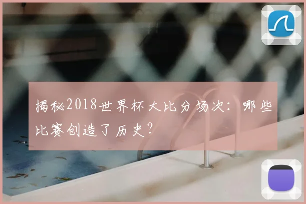 揭秘2018世界杯大比分场次：哪些比赛创造了历史？