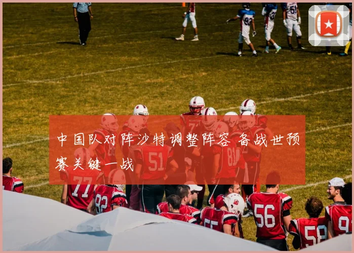 中国队对阵沙特调整阵容 备战世预赛关键一战