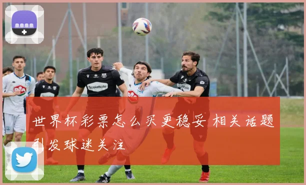 世界杯彩票怎么买更稳妥 相关话题引发球迷关注