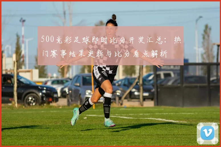 500竞彩足球即时比分开奖汇总：热门赛事结果更新与比分看点解析