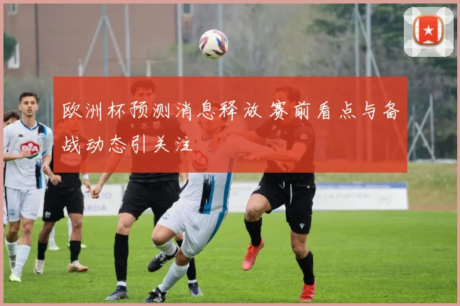 欧洲杯预测消息释放 赛前看点与备战动态引关注