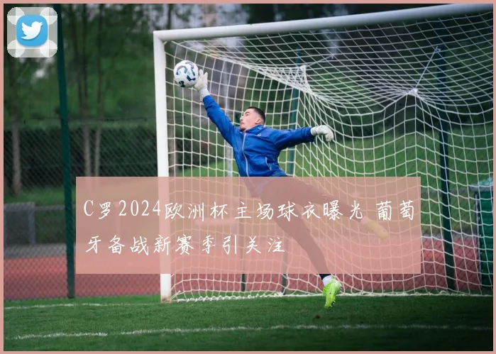 C罗2024欧洲杯主场球衣曝光 葡萄牙备战新赛季引关注